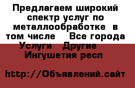 Предлагаем широкий спектр услуг по металлообработке, в том числе: - Все города Услуги » Другие   . Ингушетия респ.